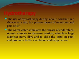 Hydrotherapy
The use of hydrotherapy during labour, whether in a
shower or a tub, is a proven means of relaxation and
pain relief.
The warm water stimulates the release of endorphins,
relaxes muscles to decrease tension, stimulate large
diameter nerve fibre and to close the gate on pain,
and promotes better circulation and oxygenation.
 