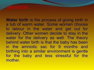 Water birth is the process of giving birth in
a tub of warm water. Some women choose
to labour in the water and get out for
delivery. Other women decide to stay in the
water for the delivery as well. The theory
behind water birth is that the baby has been
in the amniotic sac for 9 months and
birthing into a similar environment is gentle
for the baby and less stressful for the
mother.
DEFINITION
 