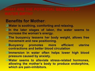 WHAT ARE THE POTENTIAL BENEFITS OF
WATER BIRTH?
Benefits for Mother:
Water is soothing, comforting and relaxing.
In the later stages of labor, the water seems to
increase the woman’s energy.
The buoyancy lessens her body weight, allows free
movement and new positioning.
Buoyancy promotes more efficient uterine
contractions and better blood circulation
Immersion in water often helps lower high blood
pressure caused by anxiety.
Water seems to alleviate stress-related hormones,
allowing the mother’s body to produce endorphins,
which are pain-inhibitors.
 