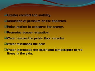 Greater comfort and mobility.
Reduction of pressure on the abdomen.
Helps mother to conserve her energy.
Promotes deeper relaxation.
Water relaxes the pelvic floor muscles
Water minimises the pain
Water stimulates the touch and temperature nerve
fibres in the skin.
 