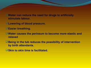 Water can reduce the need for drugs to artificially
stimulate labour.
Lowering of blood pressure.
Easier breathing.
Water causes the perineum to become more elastic and
relaxed
Being in the tub reduces the possibility of intervention
by birth attendants.
Skin to skin time is facilitated.
 
