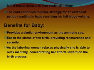 Initial breast contact is also easier to initiate
The cord continues to pulse strongly for an extended
period resulting in baby receiving his full blood volume.
Benefits for Baby:
Provides a similar environment as the amniotic sac.
Eases the stress of the birth, providing reassurance and
security.
As the laboring women relaxes physically she is able to
relax mentally, concentrating her efforts inward on the
birth process.
 