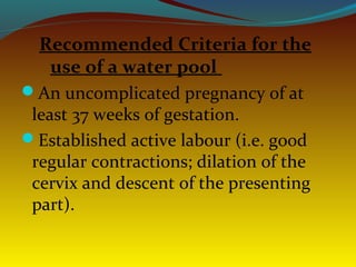 Recommended Criteria for the
use of a water pool
An uncomplicated pregnancy of at
least 37 weeks of gestation.
Established active labour (i.e. good
regular contractions; dilation of the
cervix and descent of the presenting
part).
 