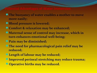 Potential Advantages of Water Immersion
The buoyancy of water enables a mother to move
more easily;
Blood pressure is lowered;
Comfort & relaxation may be enhanced;
Maternal sense of control may increase, which in
turn enhances emotional well-being;
Pain may be diminished;
The need for pharmacological pain relief may be
reduced;
Length of labour may be reduced;
Improved perineal stretching may reduce trauma;
Operative births may be reduced.
 