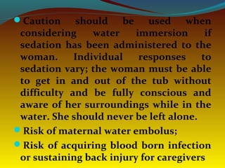 Caution should be used when
considering water immersion if
sedation has been administered to the
woman. Individual responses to
sedation vary; the woman must be able
to get in and out of the tub without
difficulty and be fully conscious and
aware of her surroundings while in the
water. She should never be left alone.
Risk of maternal water embolus;
Risk of acquiring blood born infection
or sustaining back injury for caregivers
 