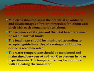 Recommendations for the use of
water immersion for labour and birth
Midwives should discuss the potential advantages
and disadvantages of water immersion for labour and
birth with each woman prior to labour.
The woman's vital signs and the fetal heart rate must
be within normal limits.
The fetal heart should be monitored according to
accepted guidelines. Use of a waterproof Doppler
device is recommended.
The water temperature should be monitored and
maintained between 36 and 37.5 C to prevent hypo or
hyperthermia. The temperature may be monitored
with a floating thermometer.
 