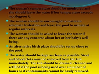 The woman's temperature should be monitored and
she should leave the water if her temperature exceeds
37.5 degrees C.
The woman should be encouraged to maintain
adequate hydration and leave the pool to urinate at
regular intervals.
The woman should be asked to leave the water if
there are any concerns about her or her baby's well
being.
An alternative birth place should be set up close to
the pool.
The water should be kept as clean as possible. Stool
and blood clots must be removed from the tub
immediately. The tub should be drained, cleaned and
refilled if the pool is being used over a number of
hours or if contaminants cannot be easily removed.
 