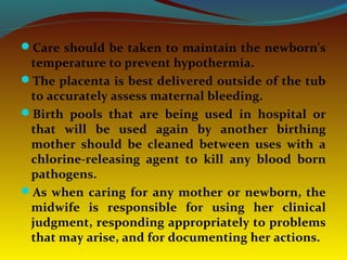 Care should be taken to maintain the newborn's
temperature to prevent hypothermia.
The placenta is best delivered outside of the tub
to accurately assess maternal bleeding.
Birth pools that are being used in hospital or
that will be used again by another birthing
mother should be cleaned between uses with a
chlorine-releasing agent to kill any blood born
pathogens.
As when caring for any mother or newborn, the
midwife is responsible for using her clinical
judgment, responding appropriately to problems
that may arise, and for documenting her actions.
 