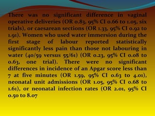 There was no significant difference in vaginal
operative deliveries (OR 0.83, 95% CI 0.66 to 1.05, six
trials), or caesarean sections (OR 1.33, 95% CI 0.92 to
1.91). Women who used water immersion during the
first stage of labour reported statistically
significantly less pain than those not labouring in
water (40/59 versus 55/61) (OR 0.23, 95% CI 0.08 to
0.63, one trial). There were no significant
differences in incidence of an Apgar score less than
7 at five minutes (OR 1.59, 95% CI 0.63 to 4.01),
neonatal unit admissions (OR 1.05, 95% CI 0.68 to
1.61), or neonatal infection rates (OR 2.01, 95% CI
0.50 to 8.07
 