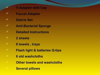  Y-Adapter with Cap
 Faucet Adapter
 Debris Net
 Anti-Bacterial Sponge
 Detailed Instructions
 2 sheets
 6 towels , trays
 Flash light & batteries Q-tips
 6 old washcloths
 Other towels and washcloths
 Several pillows
 