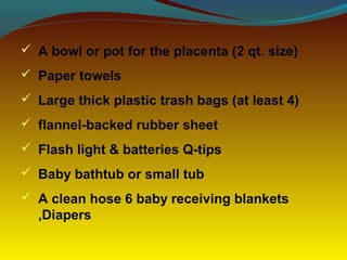  A bowl or pot for the placenta (2 qt. size)
 Paper towels
 Large thick plastic trash bags (at least 4)
 flannel-backed rubber sheet
 Flash light & batteries Q-tips
 Baby bathtub or small tub
 A clean hose 6 baby receiving blankets
,Diapers
 