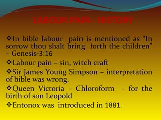 In bible labour pain is mentioned as “In
sorrow thou shalt bring forth the children”
– Genesis-3:16
Labour pain – sin, witch craft
Sir James Young Simpson – interpretation
of bible was wrong.
Queen Victoria – Chloroform - for the
birth of son Leopold
Entonox was introduced in 1881.
LABOUR PAIN - HISTORY
 