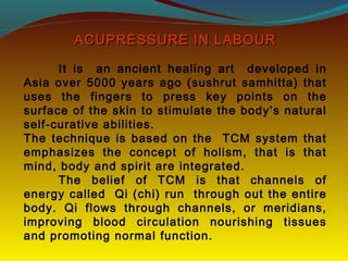 ACUPRESSURE IN LABOURACUPRESSURE IN LABOUR
It is an ancient healing art developed in
Asia over 5000 years ago (sushrut samhitta) that
uses the fingers to press key points on the
surface of the skin to stimulate the body’s natural
self-curative abilities.
The technique is based on the TCM system that
emphasizes the concept of holism, that is that
mind, body and spirit are integrated.
The belief of TCM is that channels of
energy called Qi (chi) run through out the entire
body. Qi flows through channels, or meridians,
improving blood circulation nourishing tissues
and promoting normal function.
 