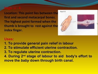 Hegu- LI - 4
Location: This point lies between the
first and second metacarpal bones.
The highest point formed when the
thumb is brought to rest against the
index finger.
Uses:
1. To provide general pain relief in labour
2. To stimulate efficient uterine contraction.
3. To regulate uterine contraction.
4. During 2nd
stage of labour to aid body's effort to
move the baby down through birth canal.
 