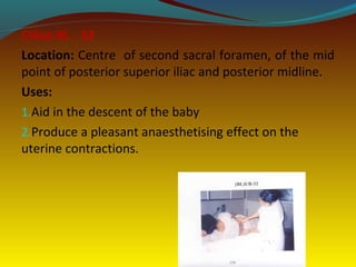 Ciliao BL - 32
Location: Centre of second sacral foramen, of the mid
point of posterior superior iliac and posterior midline.
Uses:
1.Aid in the descent of the baby
2.Produce a pleasant anaesthetising effect on the
uterine contractions.
 