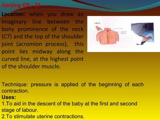 Jianjing GB - 21
Location: when you draw an
imaginary line between the
bony prominence of the neck
(C7) and the top of the shoulder
joint (acromion process), this
point lies midway along the
curved line, at the highest point
of the shoulder muscle.
Technique: pressure is applied of the beginning of each
contraction.
Uses:
1.To aid in the descent of the baby at the first and second
stage of labour.
2.To stimulate uterine contractions.
 
