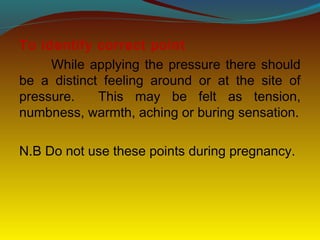 To identify correct point
While applying the pressure there should
be a distinct feeling around or at the site of
pressure. This may be felt as tension,
numbness, warmth, aching or buring sensation.
N.B Do not use these points during pregnancy.
 