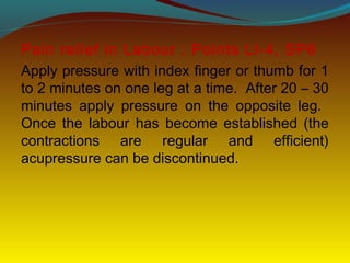 Pain relief in Labour : Points LI-4, SP6
Apply pressure with index finger or thumb for 1
to 2 minutes on one leg at a time. After 20 – 30
minutes apply pressure on the opposite leg.
Once the labour has become established (the
contractions are regular and efficient)
acupressure can be discontinued.
 