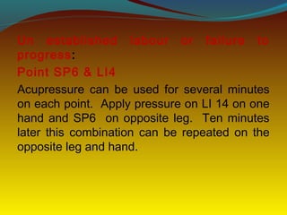 Un established labour or failure to
progress:
Point SP6 & LI4
Acupressure can be used for several minutes
on each point. Apply pressure on LI 14 on one
hand and SP6 on opposite leg. Ten minutes
later this combination can be repeated on the
opposite leg and hand.
 