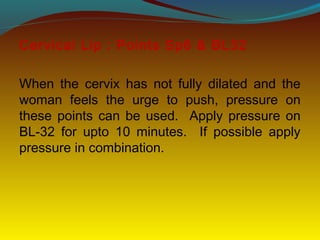 Cervical Lip : Points Sp6 & BL32
When the cervix has not fully dilated and the
woman feels the urge to push, pressure on
these points can be used. Apply pressure on
BL-32 for upto 10 minutes. If possible apply
pressure in combination.
 