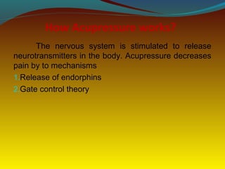 How Acupressure works?
The nervous system is stimulated to release
neurotransmitters in the body. Acupressure decreases
pain by to mechanisms
1.Release of endorphins
2.Gate control theory
 