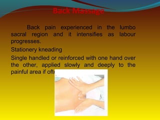 Back Massage
Back pain experienced in the lumbo
sacral region and it intensifies as labour
progresses.
Stationery kneading
Single handled or reinforced with one hand over
the other, applied slowly and deeply to the
painful area if often helpful.
 
