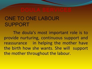 The doula’s most important role is to
provide nurturing, continuous support and
reassurance in helping the mother have
the birth how she wants. She will support
the mother throughout the labour.
DOULA SERVICES
ONE TO ONE LABOUR
SUPPORT
 