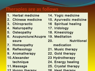Therapies are as follows
1. Herbal medicine
2. Chinese medicine
3. Chiropractic
4. Naturopathy
5. Osteopathy
6. Acupuncture/Acupre
ssure
7. Homeopathy
8. Reflexology
9. Aromatherapy
10.Alexander
technique
11.Massage
14. Yogic medicine
15. Ayurvedic medicine
16 Spiritual healing
17. Iridology
18. Kinesiology
19. Meditation
20. Nutritional
medication
21. Music therapy
22. Gold therapy
23 Hydrotherapy
24. Energy healing
25. Crystal therapy
 