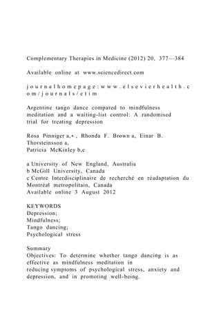 Complementary Therapies in Medicine (2012) 20, 377—384
Available online at www.sciencedirect.com
j o u r n a l h o m e p a g e : w w w . e l s e v i e r h e a l t h . c
o m / j o u r n a l s / c t i m
Argentine tango dance compared to mindfulness
meditation and a waiting-list control: A randomised
trial for treating depression
Rosa Pinniger a,∗ , Rhonda F. Brown a, Einar B.
Thorsteinsson a,
Patricia McKinley b,c
a University of New England, Australia
b McGill University, Canada
c Centre Interdisciplinaire de recherché en réadaptation du
Montréal metropolitain, Canada
Available online 3 August 2012
KEYWORDS
Depression;
Mindfulness;
Tango dancing;
Psychological stress
Summary
Objectives: To determine whether tango dancing is as
effective as mindfulness meditation in
reducing symptoms of psychological stress, anxiety and
depression, and in promoting well-being.
 
