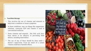 a. Nutrition therapy
• This involves the use of vitamins and minerals to
help treat a condition or lessen symptoms.
• In heart conditions, may see things like magnesium,
selenium, coenzyme Q10 and vitamin E used in
conventional medicine.
• Some vitamins and minerals , like folic acid, have
been shown to be effective in preventing birth
defects, including heart defect.
• The use of any of these should be done under a
doctor’s supervision. Even too much of a certain
vitamin could have harmful effects.
 