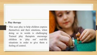 a. Play therapy
• This uses play to help children express
themselves and their emotions, when
doing so in words is challenging
Trained play therapists encourage
children to ‘play out’ real-life
situations in order to give them a
feeling of control.
 
