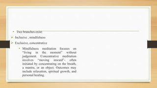 • Two branches exist:
 Inclusive , mindfulness
 Exclusive, concentrative
• Mindfulness meditation focuses on
“living in the moment” without
judgement. Concentrative meditation
involves “moving inward”- often
initiated by concentrating on the breath,
a mantra, or an object. Outcomes may
include relaxation, spiritual growth, and
personal healing.
 