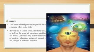 a) Imagery
• Uses one’s mind to generate images that have
a calming effect on the body.
• Involve use of vision, sound, smell and taste,
as well as the sense of movement, position
and touch. Outcomes may include reduction
of anxiety, relaxation, enhanced immunity,
and changes in hormonal responses.
 