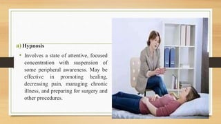 a)Hypnosis
• Involves a state of attentive, focused
concentration with suspension of
some peripheral awareness. May be
effective in promoting healing,
decreasing pain, managing chronic
illness, and preparing for surgery and
other procedures.
 