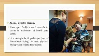  Animal-assisted therapy
• Uses specifically trained animals to
assist in attainment of health care
goals.
• An example is hippotherapy (use of
horse-back riding) to meet physical
therapy and rehabilitation goals.
 