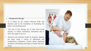 Chiropractic therapy
• It is based on the relation between body and
function and on the foundation of facilitating the
body’s own healing power.
• The aim of this therapy are to alter local tissue
stresses, to reduce mechanical stimulation and to
allow the organ to recover.
• Restores and maintain health by properly aligning
the spine using a variety of adjustment and
manipulation techniques. Correct spinal alignment
facilitates self-healing and improves health and well-
being.
 