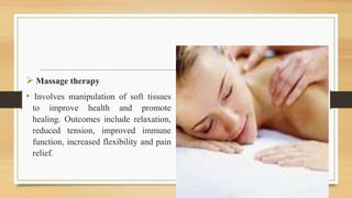  Massage therapy
• Involves manipulation of soft tissues
to improve health and promote
healing. Outcomes include relaxation,
reduced tension, improved immune
function, increased flexibility and pain
relief.
 