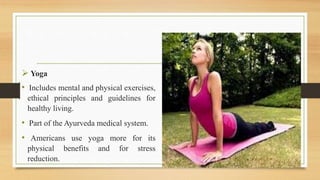  Yoga
• Includes mental and physical exercises,
ethical principles and guidelines for
healthy living.
• Part of the Ayurveda medical system.
• Americans use yoga more for its
physical benefits and for stress
reduction.
 