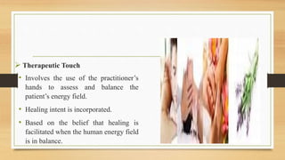  Therapeutic Touch
• Involves the use of the practitioner’s
hands to assess and balance the
patient’s energy field.
• Healing intent is incorporated.
• Based on the belief that healing is
facilitated when the human energy field
is in balance.
 