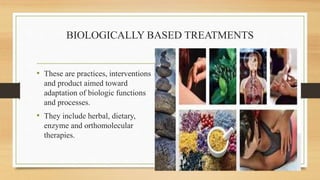BIOLOGICALLY BASED TREATMENTS
• These are practices, interventions
and product aimed toward
adaptation of biologic functions
and processes.
• They include herbal, dietary,
enzyme and orthomolecular
therapies.
 