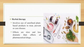  Herbal therapy
• Involves use of unrefined plant-
based products to treat, prevent
or cure disease.
• Effects are slow and less
dramatic than effects of
pharmaceutical drugs.
 
