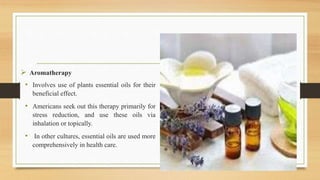  Aromatherapy
• Involves use of plants essential oils for their
beneficial effect.
• Americans seek out this therapy primarily for
stress reduction, and use these oils via
inhalation or topically.
• In other cultures, essential oils are used more
comprehensively in health care.
 