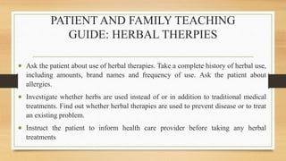 PATIENT AND FAMILY TEACHING
GUIDE: HERBAL THERPIES
 Ask the patient about use of herbal therapies. Take a complete history of herbal use,
including amounts, brand names and frequency of use. Ask the patient about
allergies.
 Investigate whether herbs are used instead of or in addition to traditional medical
treatments. Find out whether herbal therapies are used to prevent disease or to treat
an existing problem.
 Instruct the patient to inform health care provider before taking any herbal
treatments
 