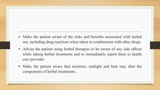  Make the patient aware of the risks and benefits associated with herbal
use, including drug reactions when taken in combination with other drugs
 Advise the patient using herbal therapies to be aware of any side effects
while taking herbal treatments and to immediately report them to health
care provider.
 Make the patient aware that moisture, sunlight and heat may alter the
components of herbal treatments.
 