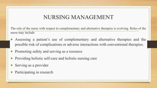 NURSING MANAGEMENT
The role of the nurse with respect to complementary and alternative therapies is evolving. Roles of the
nurse may include
 Assessing a patient’s use of complementary and alternative therapies and the
possible risk of complications or adverse interactions with conventional therapies.
 Promoting safety and serving as a resource
 Providing holistic self-care and holistic nursing care
 Serving as a provider
 Participating in research
 
