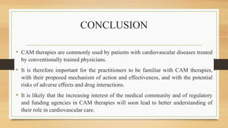 CONCLUSION
• CAM therapies are commonly used by patients with cardiovascular diseases treated
by conventionally trained physicians.
• It is therefore important for the practitioners to be familiar with CAM therapies,
with their proposed mechanism of action and effectiveness, and with the potential
risks of adverse effects and drug interactions.
• It is likely that the increasing interest of the medical community and of regulatory
and funding agencies in CAM therapies will soon lead to better understanding of
their role in cardiovascular care.
 