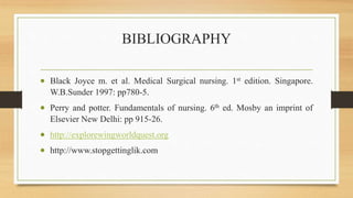 BIBLIOGRAPHY
 Black Joyce m. et al. Medical Surgical nursing. 1st edition. Singapore.
W.B.Sunder 1997: pp780-5.
 Perry and potter. Fundamentals of nursing. 6th ed. Mosby an imprint of
Elsevier New Delhi: pp 915-26.
 http://explorewingworldquest.org
 http://www.stopgettinglik.com
 
