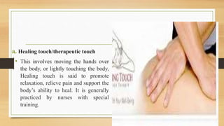a. Healing touch/therapeutic touch
• This involves moving the hands over
the body, or lightly touching the body,
Healing touch is said to promote
relaxation, relieve pain and support the
body’s ability to heal. It is generally
practiced by nurses with special
training.
 