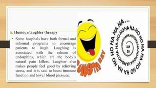 a. Humour/laughter therapy
• Some hospitals have both formal and
informal programs to encourage
patients to laugh. Laughing is
associated with the release of
endorphins, which are the body’s
natural pain killers. Laughter also
makes people feel good by relieving
stress, and it is said to boost immune
function and lower blood pressure.
 