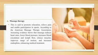 a. Massage therapy
• This is said to promote relaxation, relieve pain
and enable participation in sports. According to
the American Massage Therapy Association,
increasing evidence shows that massage reduces
heart rates, lower blood pressure, increases blood
circulation and lymph flow, relaxes muscles,
improves range of motion, and increases
endorphins, enhancing medical treatment.
 